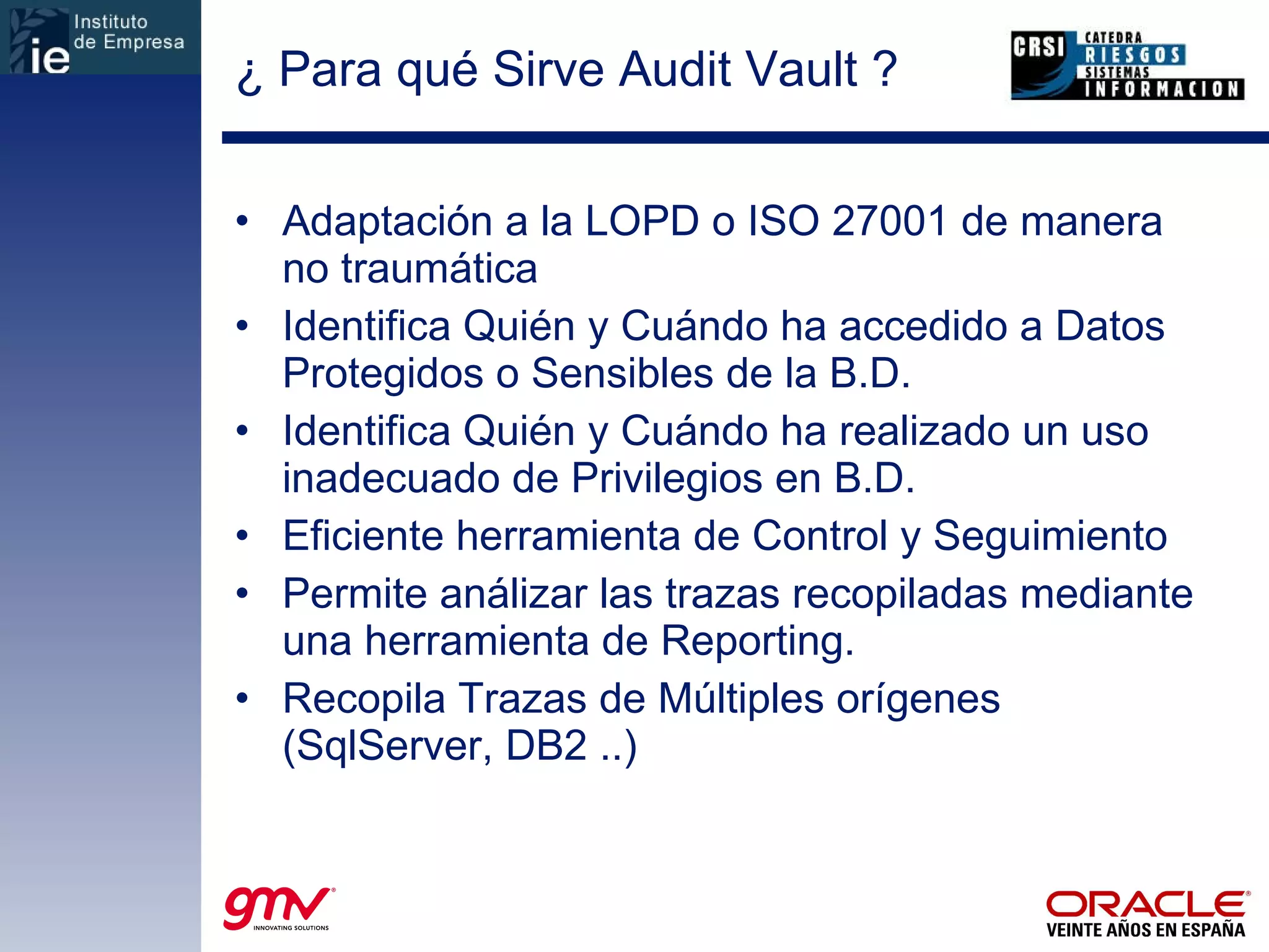 ¿ Para qué Sirve Audit Vault ? Adaptación a la LOPD o ISO 27001 de manera no traumática Identifica Quién y Cuándo ha accedido a Datos Protegidos o Sensibles de la B.D. Identifica Quién y Cuándo ha realizado un uso inadecuado de Privilegios en B.D. Eficiente herramienta de Control y Seguimiento Permite análizar las trazas recopiladas mediante una herramienta de Reporting. Recopila Trazas de Múltiples orígenes (SqlServer, DB2 ..) 