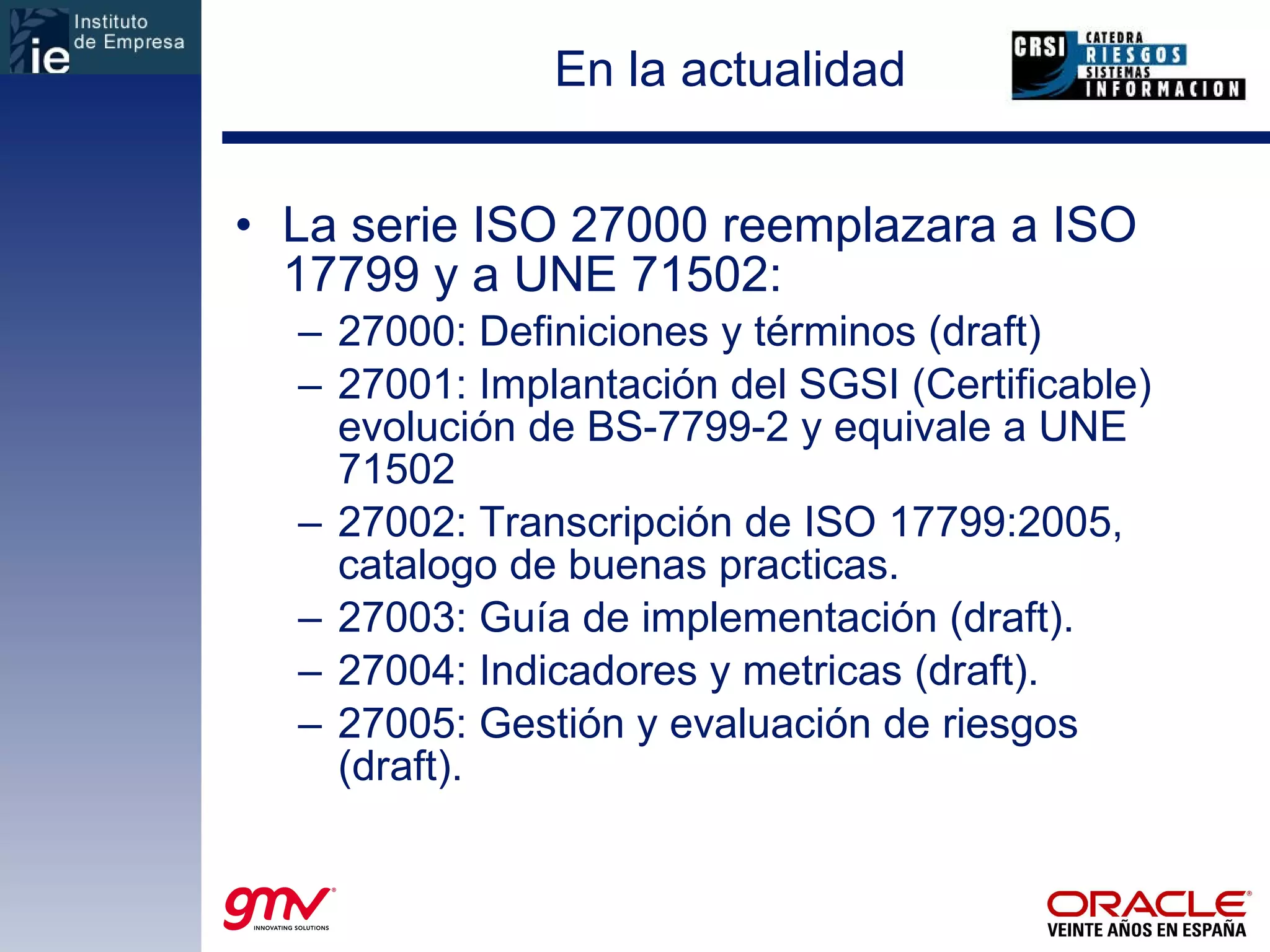 En la actualidad La serie ISO 27000 reemplazara a ISO 17799 y a UNE 71502: 27000: Definiciones y términos (draft) 27001: Implantación del SGSI (Certificable) evolución de BS-7799-2 y equivale a UNE 71502 27002: Transcripción de ISO 17799:2005, catalogo de buenas practicas. 27003: Guía de implementación (draft). 27004: Indicadores y metricas (draft). 27005: Gestión y evaluación de riesgos (draft). 