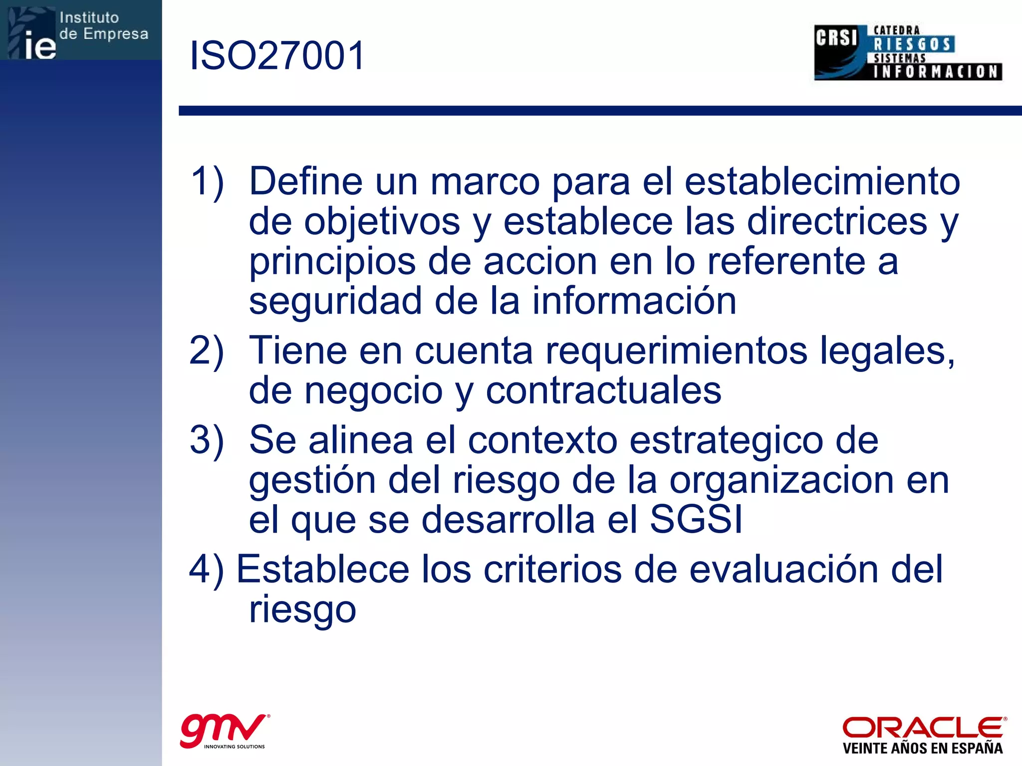 ISO27001 Define un marco para el establecimiento de objetivos y establece las directrices y principios de accion en lo referente a seguridad de la información  Tiene en cuenta requerimientos legales, de negocio y contractuales  Se alinea el contexto estrategico de gestión del riesgo de la organizacion en el que se desarrolla el SGSI 4) Establece los criterios de evaluación del riesgo 