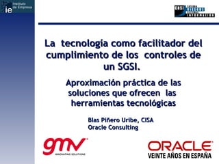 La  tecnología como facilitador del cumplimiento de los  controles de un SGSI.  Aproximación práctica de las soluciones que ofrecen  las  herramientas tecnológicas Blas Piñero Uribe, CISA Oracle Consulting 