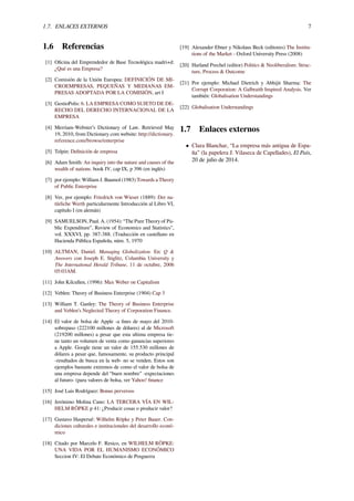 1.7. ENLACES EXTERNOS 7
1.6 Referencias
[1] Oﬁcina del Emprendedor de Base Tecnológica madri+d:
¿Qué es una Empresa?
[2] Comisión de la Unión Europea: DEFINICIÓN DE MI-
CROEMPRESAS, PEQUEÑAS Y MEDIANAS EM-
PRESAS ADOPTADA POR LA COMISIÓN, art I
[3] GestioPolis: 6. LA EMPRESA COMO SUJETO DE DE-
RECHO DEL DERECHO INTERNACIONAL DE LA
EMPRESA
[4] Merriam-Webster’s Dictionary of Law. Retrieved May
19, 2010, from Dictionary.com website: http://dictionary.
reference.com/browse/enterprise
[5] Telpin: Deﬁnición de empresa
[6] Adam Smith: An inquiry into the nature and causes of the
wealth of nations. book IV, cap IX, p 396 (en inglés)
[7] por ejemplo: William J. Baumol (1983) Towards a Theory
of Public Enterprise
[8] Ver, por ejemplo: Friedrich von Wieser (1889): Der na-
türliche Werth particularmente Introducción al Libro VI,
capítulo I (en alemán)
[9] SAMUELSON, Paul. A. (1954): “The Pure Theory of Pu-
blic Expenditure”, Review of Economics and Statistics”,
vol. XXXVI, pp. 387-388. (Traducción en castellano en
Hacienda Pública Española, núm. 5, 1970
[10] ALTMAN, Daniel. Managing Globalization. En: Q &
Answers con Joseph E. Stiglitz, Columbia University y
The International Herald Tribune, 11 de octubre, 2006
05:03AM.
[11] John Kilcullen, (1996): Max Weber on Capitalism
[12] Veblen: Theory of Business Enterprise (1904) Cap 3
[13] William T. Ganley: The Theory of Business Enterprise
and Veblen’s Neglected Theory of Corporation Finance.
[14] El valor de bolsa de Apple -a ﬁnes de mayo del 2010-
sobrepaso (222100 millones de dólares) al de Microsoft
(219200 millones) a pesar que esta ultima empresa tie-
ne tanto un volumen de venta como ganancias superiores
a Apple. Google tiene un valor de 155.530 millones de
dólares a pesar que, famosamente, su producto principal
-resultados de busca en la web- no se venden. Estos son
ejemplos bastante extremos de como el valor de bolsa de
una empresa depende del “buen nombre” -expectaciones
al futuro- (para valores de bolsa, ver Yahoo! ﬁnance
[15] José Luis Rodríguez: Bonus perversos
[16] Jerónimo Molina Cano: LA TERCERA VÍA EN WIL-
HELM RÖPKE p 41: ¿Producir cosas o producir valor?
[17] Gustavo Hasperué: Wilhelm Röpke y Peter Bauer. Con-
diciones culturales e institucionales del desarrollo econó-
mico
[18] Citado por Marcelo F. Resico, en WILHELM RÖPKE:
UNA VIDA POR EL HUMANISMO ECONÓMICO
Seccion IV: El Debate Económico de Posguerra
[19] Alexander Ebner y Nikolaus Beck (editores) The Institu-
tions of the Market - Oxford University Press (2008)
[20] Harland Prechel (editor) Politics & Neoliberalism: Struc-
ture, Process & Outcome
[21] Por ejemplo: Michael Dietrich y Abhijit Sharma: The
Corrupt Corporation: A Galbraith Inspired Analysis. Ver
también: Globalisation Understandings
[22] Globalisation Understandings
1.7 Enlaces externos
• Clara Blanchar, “La empresa más antigua de Espa-
ña” (la papelera J. Vilaseca de Capellades), El País,
20 de julio de 2014.
 