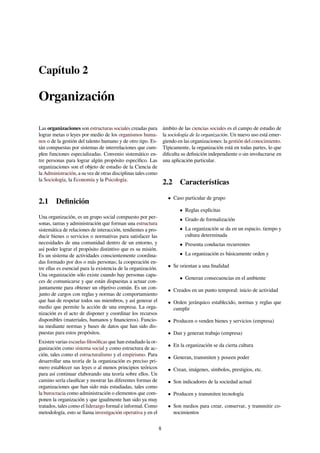 Capítulo 2
Organización
Las organizaciones son estructuras sociales creadas para
lograr metas o leyes por medio de los organismos huma-
nos o de la gestión del talento humano y de otro tipo. Es-
tán compuestas por sistemas de interrelaciones que cum-
plen funciones especializadas. Convenio sistemático en-
tre personas para lograr algún propósito especíﬁco. Las
organizaciones son el objeto de estudio de la Ciencia de
la Administración, a su vez de otras disciplinas tales como
la Sociología, la Economía y la Psicología.
2.1 Deﬁnición
Una organización, es un grupo social compuesto por per-
sonas, tareas y administración que forman una estructura
sistemática de relaciones de interacción, tendientes a pro-
ducir bienes o servicios o normativas para satisfacer las
necesidades de una comunidad dentro de un entorno, y
así poder lograr el propósito distintivo que es su misión.
Es un sistema de actividades conscientemente coordina-
das formado por dos o más personas; la cooperación en-
tre ellas es esencial para la existencia de la organización.
Una organización sólo existe cuando hay personas capa-
ces de comunicarse y que están dispuestas a actuar con-
juntamente para obtener un objetivo común. Es un con-
junto de cargos con reglas y normas de comportamiento
que han de respetar todos sus miembros, y así generar el
medio que permite la acción de una empresa. La orga-
nización es el acto de disponer y coordinar los recursos
disponibles (materiales, humanos y ﬁnancieros). Funcio-
na mediante normas y bases de datos que han sido dis-
puestas para estos propósitos.
Existen varias escuelas ﬁlosóﬁcas que han estudiado la or-
ganización como sistema social y como estructura de ac-
ción, tales como el estructuralismo y el empirismo. Para
desarrollar una teoría de la organización es preciso pri-
mero establecer sus leyes o al menos principios teóricos
para así continuar elaborando una teoría sobre ellos. Un
camino sería clasiﬁcar y mostrar las diferentes formas de
organizaciones que han sido más estudiadas, tales como
la burocracia como administración o elementos que com-
ponen la organización y que igualmente han sido ya muy
tratados, tales como el liderazgo formal e informal. Como
metodología, esto se llama investigación operativa y en el
ámbito de las ciencias sociales es el campo de estudio de
la sociología de la organización. Un nuevo uso está emer-
giendo en las organizaciones: la gestión del conocimiento.
Típicamente, la organización está en todas partes, lo que
diﬁculta su deﬁnición independiente o sin involucrarse en
una aplicación particular.
2.2 Características
• Caso particular de grupo
• Reglas explícitas
• Grado de formalización
• La organización se da en un espacio, tiempo y
cultura determinada
• Presenta conductas recurrentes
• La organización es básicamente orden y
• Se orientan a una ﬁnalidad
• Generan consecuencias en el ambiente
• Creados en un punto temporal: inicio de actividad
• Orden jerárquico establecido, normas y reglas que
cumplir
• Producen o venden bienes y servicios (empresa)
• Dan y generan trabajo (empresa)
• En la organización se da cierta cultura
• Generan, transmiten y poseen poder
• Crean, imágenes, símbolos, prestigios, etc.
• Son indicadores de la sociedad actual
• Producen y transmiten tecnología
• Son medios para crear, conservar, y transmitir co-
nocimientos
8
 