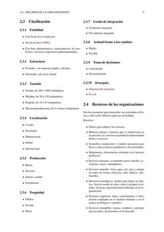 2.4. RECURSOS DE LAS ORGANIZACIONES 9
2.3 Clasiﬁcación
2.3.1 Finalidad
• Con ﬁn de lucro (empresas)
• Sin ﬁn de lucro (ONG)
• Con ﬁnes administrativos, representativos, de reso-
lución o servicios (organismos gubernamentales)
2.3.2 Estructura
• Formales: son empresas legales y oﬁciales.
• Informales: sale de lo formal.
2.3.3 Tamaño
• Grande, de 200 a 1000 trabajadores
• Mediano, de 50 a 199 trabajadores
• Pequeño, de 10 a 49 trabajadores
• Microemprendimiento, de 9 o menos trabajadores
2.3.4 Localización
• Locales
• Nacionales
• Multinacional
• Global
• Internacional
2.3.5 Producción
• Bienes
• Servicios
• Salario y sueldo
• Distribución.
2.3.6 Propiedad
• Pública
• Privada
• Mixta
2.3.7 Grado de integración
• Totalmente integrada
• Parcialmente integrada
2.3.8 Actitud frente a los cambios
• Rígido
• Flexible
2.3.9 Toma de decisiones
• Centralizada
• Descentralizada
2.3.10 Jerarquía
• Organización jerárquica
• En red
2.4 Recursos de las organizaciones
Son los necesarios para desarrollar sus actividades al lle-
var a cabo su ﬁn, diﬁeren según sus actividades.
Recursos:
• Dinero para adquirir los recursos.
• Materias primas o insumos que se transforman en
un proceso y se convierte en productos denominados
bienes o servicios.
• Inmuebles, instalaciones y rodados necesarios para
llevar a cabo el proceso productivo y las actividades.
• Maquinaria y herramientas utilizadas en el proceso
productivo.
• Recursos humanos: el elemento activo (dueños, ac-
cionistas, socios, trabajadores).
• Recursos naturales: tierra, agua, aire, gas, y energía
en todas sus formas (eléctrica, solar, hídrica, com-
bustible).
• Recursos tecnológicos: medios para lograr un obje-
tivo. Son los modos de obrar, hacer o producir (mé-
todos, técnicas y procedimientos utilizados en la or-
ganización).
• Recursos cognitivos: ideas, conocimientos e infor-
mación originadas en el intelecto humano y en el
avance tecnológico y cientíﬁco.
• Recursos intangibles: marcas, nombres y prestigio
para acceder y posicionarse en el mercado.
 