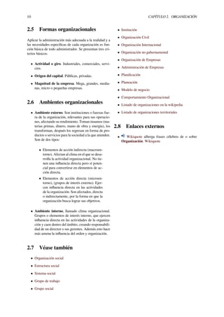 10 CAPÍTULO 2. ORGANIZACIÓN
2.5 Formas organizacionales
Aplicar la administración más adecuada a la realidad y a
las necesidades especíﬁcas de cada organización es fun-
ción básica de todo administrador. Se presentan tres cri-
terios básicos:
• Actividad o giro. Industriales, comerciales, servi-
cios.
• Origen del capital. Públicas, privadas.
• Magnitud de la empresa. Mega, grandes, media-
nas, micro o pequeñas empresas.
2.6 Ambientes organizacionales
• Ambiente externo. Son instituciones o fuerzas fue-
ra de la organización, relevantes para sus operacio-
nes, afectando su rendimiento. Toman insumos (ma-
terias primas, dinero, mano de obra y energía), los
transforman, después los regresan en forma de pro-
ductos o servicios para la sociedad a la que atienden.
Son de dos tipos:
• Elementos de acción indirecta (macroen-
torno). Afectan al clima en el que se desa-
rrolla la actividad organizacional. No tie-
nen una inﬂuencia directa pero sí poten-
cial para convertirse en elementos de ac-
ción directa.
• Elementos de acción directa (microen-
torno), (grupos de interés externo). Ejer-
cen inﬂuencia directa en las actividades
de la organización. Son afectados, directa
o indirectamente, por la forma en que la
organización busca lograr sus objetivos.
• Ambiente interno, llamado clima organizacional.
Grupos o elementos de interés interno, que ejercen
inﬂuencia directa en las actividades de la organiza-
ción y caen dentro del ámbito, creando responsabili-
dad de un director o sus gerentes. Además esto hace
más amena la inﬂuencia del orden y organización.
2.7 Véase también
• Organización social
• Estructura social
• Sistema social
• Grupo de trabajo
• Grupo social
• Institución
• Organización Civil
• Organización Internacional
• Organización no gubernamental
• Organización de Empresas
• Administración de Empresas
• Planiﬁcación
• Planeación
• Modelo de negocio
• Comportamiento Organizacional
• Listado de organizaciones en la wikipedia
• Listado de organizaciones territoriales
2.8 Enlaces externos
• Wikiquote alberga frases célebres de o sobre
Organización. Wikiquote
 