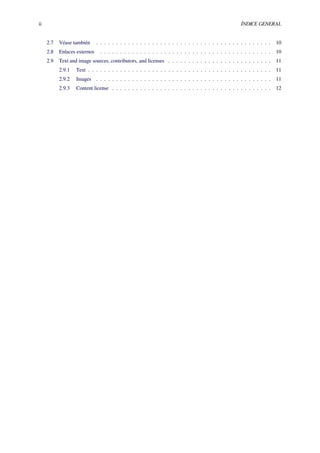 ii ÍNDICE GENERAL
2.7 Véase también . . . . . . . . . . . . . . . . . . . . . . . . . . . . . . . . . . . . . . . . . . . . 10
2.8 Enlaces externos . . . . . . . . . . . . . . . . . . . . . . . . . . . . . . . . . . . . . . . . . . . 10
2.9 Text and image sources, contributors, and licenses . . . . . . . . . . . . . . . . . . . . . . . . . . 11
2.9.1 Text . . . . . . . . . . . . . . . . . . . . . . . . . . . . . . . . . . . . . . . . . . . . . . 11
2.9.2 Images . . . . . . . . . . . . . . . . . . . . . . . . . . . . . . . . . . . . . . . . . . . . 11
2.9.3 Content license . . . . . . . . . . . . . . . . . . . . . . . . . . . . . . . . . . . . . . . . 12
 