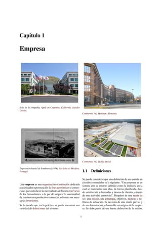 Capítulo 1
Empresa
Sede de la compañía Apple en Cupertino, California, Estados
Unidos.
Empresa Industrial de Sombreros (1914), São João da Madeira,
Portugal.
Una empresa es una organización o institución dedicada
a actividades o persecución de ﬁnes económicos o comer-
ciales para satisfacer las necesidades de bienes o servicios
de los demandantes, a la par de asegurar la continuidad
de la estructura productivo-comercial así como sus nece-
sarias inversiones.
Se ha notado que, en la práctica, se puede encontrar una
variedad de deﬁniciones del término.
Continental AG, Hanóver, Alemania.
Continental AG, Bahía, Brasil.
1.1 Deﬁniciones
Se puede considerar que una deﬁnición de uso común en
círculos comerciales es la siguiente: “Una empresa es un
sistema con su entorno deﬁnido como la industria en la
cual se materializa una idea, de forma planiﬁcada, dan-
do satisfacción a demandas y deseos de clientes, a través
de una actividad comercial”. Requiere de una razón de
ser, una misión, una estrategia, objetivos, tácticas y po-
líticas de actuación. Se necesita de una visión previa, y
de una formulación y desarrollo estratégico de la empre-
sa. Se debe partir de una buena deﬁnición de la misión,
1
 