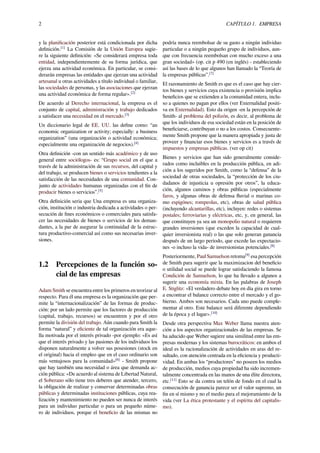 2 CAPÍTULO 1. EMPRESA
y la planiﬁcación posterior está condicionada por dicha
deﬁnición.[1]
La Comisión de la Unión Europea sugie-
re la siguiente deﬁnición: «Se considerará empresa toda
entidad, independientemente de su forma jurídica, que
ejerza una actividad económica. En particular, se consi-
derarán empresas las entidades que ejerzan una actividad
artesanal u otras actividades a título individual o familiar,
las sociedades de personas, y las asociaciones que ejerzan
una actividad económica de forma regular».[2]
De acuerdo al Derecho internacional, la empresa es el
conjunto de capital, administración y trabajo dedicados
a satisfacer una necesidad en el mercado.[3]
Un diccionario legal de EE. UU. las deﬁne como: “an
economic organization or activity; especially: a business
organization” (una organización o actividad económica;
especialmente una organización de negocios).[4]
Otra deﬁnición -con un sentido más académico y de uso
general entre sociólogos- es: “Grupo social en el que a
través de la administración de sus recursos, del capital y
del trabajo, se producen bienes o servicios tendientes a la
satisfacción de las necesidades de una comunidad. Con-
junto de actividades humanas organizadas con el ﬁn de
producir bienes o servicios”.[5]
Otra deﬁnición seria que Una empresa es una organiza-
ción, institución o industria dedicada a actividades o per-
secución de ﬁnes económicos o comerciales para satisfa-
cer las necesidades de bienes o servicios de los deman-
dantes, a la par de asegurar la continuidad de la estruc-
tura productivo-comercial así como sus necesarias inver-
siones.
1.2 Percepciones de la función so-
cial de las empresas
Adam Smith se encuentra entre los primeros en teorizar al
respecto. Para él una empresa es la organización que per-
mite la “internacionalización” de las formas de produc-
ción: por un lado permite que los factores de producción
(capital, trabajo, recursos) se encuentren y por el otro
permite la división del trabajo. Aún cuando para Smith la
forma “natural” y eﬁciente de tal organización era aque-
lla motivada por el interés privado -por ejemplo: «Es así
que el interés privado y las pasiones de los individuos los
disponen naturalmente a volver sus posesiones (stock en
el original) hacia el empleo que en el caso ordinario son
más ventajosos para la comunidad»[6]
- Smith propone
que hay también una necesidad o área que demanda ac-
ción pública: «De acuerdo al sistema de Libertad Natural,
el Soberano sólo tiene tres deberes que atender, tercero,
la obligación de realizar y conservar determinadas obras
públicas y determinadas instituciones públicas, cuya rea-
lización y mantenimiento no pueden ser nunca de interés
para un individuo particular o para un pequeño núme-
ro de individuos, porque el beneﬁcio de las mismas no
podría nunca reembolsar de su gasto a ningún individuo
particular o a ningún pequeño grupo de individuos, aun-
que con frecuencia reembolsan con mucho exceso a una
gran sociedad» (op. cit p 490 (en inglés) - estableciendo
así las bases de lo que algunos han llamado la “Teoría de
la empresas públicas”.[7]
El razonamiento de Smith es que es el caso que hay cier-
tos bienes y servicios cuya existencia o provisión implica
beneﬁcios que se extienden a la comunidad entera, inclu-
so a quienes no pagan por ellos (ver Externalidad positi-
va en Externalidad). Esto da origen -en la percepción de
Smith- al problema del polizón, es decir, al problema de
que los individuos de esa sociedad están en la posición de
beneﬁciarse, contribuyan o no a los costos. Consecuente-
mente Smith propone que la manera apropiada y justa de
proveer y ﬁnanciar esos bienes y servicios es a través de
impuestos y empresas públicas. (ver op cit)
Bienes y servicios que han sido generalmente conside-
rados como incluibles en la producción pública, en adi-
ción a los sugeridos por Smith, como la “defensa” de la
sociedad de otras sociedades, la “protección de los ciu-
dadanos de injusticia u opresión por otros”, la educa-
ción, algunos caminos y obras públicas (especialmente
faros, y algunas obras de defensa ﬂuvial o marinas co-
mo espigónes; rompeolas, etc), obras de salud pública
(incluyendo alcantarillas, etc), incluyen: redes o sistemas
postales; ferroviarias y eléctricas, etc, y, en general, las
que constituyen ya sea un monopolio natural o requieren
grandes inversiones (que exceden la capacidad de cual-
quier inversionista real) o las que solo generan ganancia
después de un largo periodo, que excede las expectacio-
nes -o incluso la vida- de inversionistas potenciales.[8]
Posteriormente, Paul Samuelson retoma[9]
esa percepción
de Smith para sugerir que la maximizacion del beneﬁcio
o utilidad social se puede lograr satisfaciendo la famosa
Condición de Samuelson, lo que ha llevado a algunos a
sugerir una economía mixta. En las palabras de Joseph
E. Stiglitz: «El verdadero debate hoy en día gira en torno
a encontrar el balance correcto entre el mercado y el go-
bierno. Ambos son necesarios. Cada uno puede comple-
mentar al otro. Este balance será diferente dependiendo
de la época y el lugar».[10]
Desde otra perspectiva Max Weber llama nuestra aten-
ción a los aspectos organizacionales de las empresas. Se
ha aducido que Weber sugiere una similitud entre las em-
presas modernas y los sistemas burocráticos: en ambos el
ideal es la racionalización de actividades en aras del re-
sultado, con atención centrada en la eﬁciencia y producti-
vidad. En ambas los “productores” no poseen los medios
de producción, medios cuya propiedad ha sido incremen-
talmente concentrada en las manos de una élite directora,
etc.[11]
Esto se da contra un telón de fondo en el cual la
consecución de ganancia parece ser el valor supremo, un
ﬁn en sí mismo y no el medio para el mejoramiento de la
vida (ver La ética protestante y el espíritu del capitalis-
mo).
 
