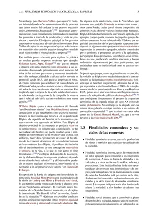 1.3. FINALIDADES ECONÓMICAS Y SOCIALES DE LAS EMPRESAS 3
Sin embargo para Thorstein Veblen -para quien “el ‘siste-
ma industrial moderno’ es una concatenación de procesos
que tienen mucho del carácter de un proceso mecánico
único, comprensivo, balanceado”.[12]
- las grandes corpo-
raciones no están primariamente interesadas en maximar
las ganancias a través de la producción y venta de pro-
ductos o servicios. El objetivo principal de los gerentes
corporativos es maximar el valor de sus inversiones. Para
Veblen el capital de una empresa incluye no solo elemen-
tos materiales sino también aspectos intangibles -medido
en el buen nombre o reputación de la empresa.[13]
Ese análisis parece relevante para explicar la práctica
de muchas grandes empresas modernas -por ejemplo:
Goldman Sachs, Apple, Google[14]
etc- que no ofrecen
o ofrecen solo sumas menores como dividendos a sus ac-
cionistas, descansando primariamente en el aumento del
valor de las acciones para atraer y mantener inversionis-
tas: «Sin embargo, al ﬁnal de la década de los noventa se
promovió desde EEUU que, para las empresas en bolsa,
el criterio primordial para establecer el bonus debería ser
el llamado ‘valor para el accionista', es decir el incremento
del valor de la acción durante el período en cuestión. Eso
implicaba que la mejora de la acción estaba directamen-
te relacionada con la gestión de la compañía de manera
que si subía el valor de la acción era debido a una buena
gestión.»[15]
Wilhelm Röpke -junto a otros miembros del llamado
“neoliberalismo alemán” (ver Ordoliberalismo) quienes
denunciaron lo que percibieron como excesiva matema-
tizacion de la economía, que llevaría a -en las palabras de
Röpke- «la expulsión del hombre de la economía»- pa-
rece extender esa sugerencia de Veblen. Para Röpke el
objetivo principal de las empresas es producir valor en
su sentido moral: «Es evidente que la satisfacción -de las
necesidades del hombre- no puede resultar ajena o indi-
ferente al éxito o fracaso de la productividad técnica. Sin
embargo, hacer de la “producción de cosas” el ﬁn últi-
mo de la economía desmerece de la condición humana
de lo económico. Para Röpke, el problema de fondo ha
sido el encumbramiento de una concepción materialista
o utilitaria de la vida, a lo que no fue ajeno el viejo
liberalismo.».[16]
Para Röpke el desarrollo de las empre-
sas (y el desarrollo que las empresas producen) depende
de un telón de fondo valorico[17]
y el Estado debe produ-
cir un marco legal que lo promueva, interviniendo si es
necesario a ﬁn de preservar esos valores (ver Escuela de
Friburgo).
Esta posición de Röpke dio origen a un fuerte debate in-
terno en la Sociedad Mont Pelerin con los partidarios de
la visión de Ludwig von Mises y Friedrich von Hayek,
lo que terminó con la renuncia de Röpke y algunos otros
de los “neoliberales alemanes”. R. Hartwell, único his-
toriador de la Sociedad hasta el momento, en el capítu-
lo denominado “The Hunold Aﬀair” de su obra, descri-
be así la situación:[18]
«Existían tres posibles conﬂictos
en estas aspiraciones: seguridad versus progreso, igualdad
versus eﬁciencia, y solidaridad versus individualismo. Ha-
bía algunos en la conferencia, como L. Von Mises, que
tomaron una posición libertaria en todos estos temas...
otros como Röpke, creían que el sistema competitivo sin
controles podía destruir valiosas instituciones humanas.
Röpke defendió fuertemente la intervención agrícola, por
ejemplo, porque quería preservar las pequeñas granjas fa-
miliares como una forma valiosa de vida. El deseo por se-
guridad que muchos de los participantes aceptaban con-
dujeron en algunos casos a propuestas intervencionistas –
sugerencias de controles agregados, salarios controlados
por el gobierno, y programas de apoyo a la agricultura,
por ejemplo. Estas propuestas, sin embargo, eran formu-
ladas sin una justiﬁcación analítica adecuada y fueron
rechazadas vigorosamente por otros participantes, que
enfatizaban tanto su inefectividad como su carácter no-
liberal.»
Se puede agregar que, como es generalmente reconocido,
la posición de Röpke tuvo mucha inﬂuencia en la concre-
tizacion de la llamada economía social de mercado, posi-
ción que se beneﬁció mayormente -Alemania fue el ma-
yor exportador a nivel mundial hasta el 2009- de la imple-
mentación de las posiciones de von Mises y von Hayek en
EUA, países en el cual esas ideas contribuyeron mayor-
mente a la adopción de políticas de desregulacion[19][20]
que condujeron directamente al proceso de expansión
económica de la segunda mitad del siglo XX conocido
como globalización. Sin embargo se ha alegado que esa
misma desregulación condujo también a un sistema de
corrupción empresarial[21]
que terminó con casos tales
como los de Enron, Bernard Madoﬀ, etc, que a su vez
llevaron a la crisis ﬁnanciera de 2008.[22]
1.3 Finalidades económicas y so-
ciales de las empresas
• Finalidad económica externa, que es la producción
de bienes o servicios para satisfacer necesidades de
la sociedad.
• Finalidad económica interna, que es la obtención de
un valor agregado para remunerar a los integrantes
de la empresa. A unos en forma de utilidades o di-
videndos y a otros en forma de sueldos, salarios y
prestaciones. Esta ﬁnalidad incluye la de abrir opor-
tunidades de inversión para inversionistas y de em-
pleo para trabajadores. Se ha discutido mucho si una
de estas dos ﬁnalidades está por encima de la otra.
Ambas son fundamentales, están estrechamente vin-
culadas y se debe tratar de alcanzarlas simultánea-
mente. La empresa está para servir a los hombres de
afuera (la sociedad) y a los hombres de adentro (sus
integrantes).
• Finalidad social externa, que es contribuir al pleno
desarrollo de la sociedad, tratando que en su desem-
peño económico no solamente no se vulneren los va-
 