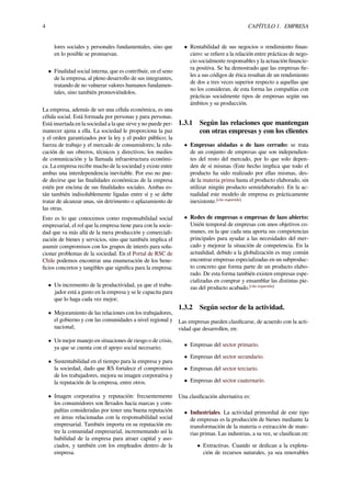 4 CAPÍTULO 1. EMPRESA
lores sociales y personales fundamentales, sino que
en lo posible se promuevan.
• Finalidad social interna, que es contribuir, en el seno
de la empresa, al pleno desarrollo de sus integrantes,
tratando de no vulnerar valores humanos fundamen-
tales, sino también promoviéndolos.
La empresa, además de ser una célula económica, es una
célula social. Está formada por personas y para personas.
Está insertada en la sociedad a la que sirve y no puede per-
manecer ajena a ella. La sociedad le proporciona la paz
y el orden garantizados por la ley y el poder público; la
fuerza de trabajo y el mercado de consumidores; la edu-
cación de sus obreros, técnicos y directivos; los medios
de comunicación y la llamada infraestructura económi-
ca. La empresa recibe mucho de la sociedad y existe entre
ambas una interdependencia inevitable. Por eso no pue-
de decirse que las ﬁnalidades económicas de la empresa
estén por encima de sus ﬁnalidades sociales. Ambas es-
tán también indisolublemente ligadas entre sí y se debe
tratar de alcanzar unas, sin detrimento o aplazamiento de
las otras.
Esto es lo que conocemos como responsabilidad social
empresarial, el rol que la empresa tiene para con la socie-
dad que va más allá de la mera producción y comerciali-
zación de bienes y servicios, sino que también implica el
asumir compromisos con los grupos de interés para solu-
cionar problemas de la sociedad. En el Portal de RSC de
Chile podemos encontrar una enumeración de los bene-
ﬁcios concretos y tangibles que signiﬁca para la empresa:
• Un incremento de la productividad, ya que el traba-
jador está a gusto en la empresa y se le capacita para
que lo haga cada vez mejor;
• Mejoramiento de las relaciones con los trabajadores,
el gobierno y con las comunidades a nivel regional y
nacional;
• Un mejor manejo en situaciones de riesgo o de crisis,
ya que se cuenta con el apoyo social necesario;
• Sustentabilidad en el tiempo para la empresa y para
la sociedad, dado que RS fortalece el compromiso
de los trabajadores, mejora su imagen corporativa y
la reputación de la empresa, entre otros.
• Imagen corporativa y reputación: frecuentemente
los consumidores son llevados hacia marcas y com-
pañías consideradas por tener una buena reputación
en áreas relacionadas con la responsabilidad social
empresarial. También importa en su reputación en-
tre la comunidad empresarial, incrementando así la
habilidad de la empresa para atraer capital y aso-
ciados, y también con los empleados dentro de la
empresa.
• Rentabilidad de sus negocios o rendimiento ﬁnan-
ciero: se reﬁere a la relación entre prácticas de nego-
cio socialmente responsables y la actuación ﬁnancie-
ra positiva. Se ha demostrado que las empresas ﬁe-
les a sus códigos de ética resultan de un rendimiento
de dos a tres veces superior respecto a aquellas que
no los consideran, de esta forma las compañías con
prácticas socialmente tipos de empresas según sus
ámbitos y su producción.
1.3.1 Según las relaciones que mantengan
con otras empresas y con los clientes
• Empresas aisladas o de lazo cerrado: se trata
de un conjunto de empresas que son independien-
tes del resto del mercado, por lo que solo depen-
den de sí mismas (Este hecho implica que todo el
producto ha sido realizado por ellas mismas, des-
de la materia prima hasta el producto elaborado, sin
utilizar ningún producto semielaborado). En la ac-
tualidad este modelo de empresa es prácticamente
inexistente.[cita requerida]
• Redes de empresas o empresas de lazo abierto:
Unión temporal de empresas con unos objetivos co-
munes, en la que cada una aporta sus competencias
principales para ayudar a las necesidades del mer-
cado y mejorar la situación de competencia. En la
actualidad, debido a la globalización es muy común
encontrar empresas especializadas en un subproduc-
to concreto que forma parte de un producto elabo-
rado. De esta forma también existen empresas espe-
cializadas en comprar y ensamblar las distintas pie-
zas del producto acabado.[cita requerida]
1.3.2 Según sector de la actividad.
Las empresas pueden clasiﬁcarse, de acuerdo con la acti-
vidad que desarrollen, en:
• Empresas del sector primario.
• Empresas del sector secundario.
• Empresas del sector terciario.
• Empresas del sector cuaternario.
Una clasiﬁcación alternativa es:
• Industriales. La actividad primordial de este tipo
de empresas es la producción de bienes mediante la
transformación de la materia o extracción de mate-
rias primas. Las industrias, a su vez, se clasiﬁcan en:
• Extractivas. Cuando se dedican a la explota-
ción de recursos naturales, ya sea renovables
 