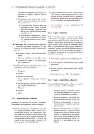 1.3. FINALIDADES ECONÓMICAS Y SOCIALES DE LAS EMPRESAS 5
o no renovables. Ejemplos de este tipo de em-
presas son las pesqueras, madereras, mineras,
petroleras, etc.
• Manufactureras: Son empresas que transfor-
man la materia prima en productos termina-
dos, y pueden ser:
• De consumo ﬁnal. Producen bienes que
satisfacen de manera directa las necesi-
dades del consumidor. Por ejemplo: pren-
das de vestir, muebles, alimentos, apara-
tos eléctricos, etc.
• De producción. Estas satisfacen a las per-
sonas de uso de consumo ﬁnal. Ejem-
plo: maquinaria ligera, productos quími-
cos, etc.
• Comerciales. Son intermediarias entre productor
y consumidor; su función primordial es la com-
pra/venta de productos terminados. Pueden clasiﬁ-
carse en:
• Mayoristas: Venden a gran escala o a grandes
rasgos.
• Minoristas (detallistas): Venden al por menor.
• Comisionistas: Venden de lo que no es suyo,
dan a consignación.
• Servicio. Son aquellas que brindan servicio a la co-
munidad que a su vez se clasiﬁcan en:
• Transporte
• Turismo
• Instituciones ﬁnancieras
• Servicios públicos (energía, agua, comunica-
ciones)
• Servicios privados (asesoría, ventas, publici-
dad, contable, administrativo)
• Educación
• Finanzas
• Salud
1.3.3 Según la forma juridicial
Atendiendo a la titularidad de la empresa y la responsa-
bilidad legal de sus propietarios. Podemos distinguir:
• Empresas individuales: si sólo pertenece a una per-
sona. Esta puede responder frente a terceros con to-
dos sus bienes, es decir, con responsabilidad ilimi-
tada, o sólo hasta el monto del aporte para su cons-
titución, en el caso de las empresas individuales de
responsabilidad limitada o EIRL. Es la forma más
sencilla de establecer un negocio y suelen ser em-
presas pequeñas o de carácter familiar.
• Empresas societarias o sociedades: constituidas por
varias personas. Dentro de esta clasiﬁcación están: la
sociedad anónima, la sociedad colectiva, la sociedad
comanditaria, la sociedad de responsabilidad limita-
da y la sociedad por acciones simpliﬁcada SAS.
• Las cooperativas u otras organizaciones de
economía social.
1.3.4 Según su tamaño
No hay unanimidad entre los economistas a la hora de
establecer qué es una empresa grande o pequeña, puesto
que no existe un criterio único para medir el tamaño de la
empresa. Los principales indicadores son: el volumen de
ventas, el capital propio, número de trabajadores, bene-
ﬁcios, etc. El más utilizado suele ser según el número de
trabajadores (siempre dependiendo del tipo de empresa,
sea construcción, servicios, agropecuario, etc). Este cri-
terio delimita la magnitud de las empresas de la forma
mostrada a continuación:
• Microempresa: si posee menos de 10 trabajadores.
• Pequeña empresa: si tiene un número entre 10 y 49
trabajadores.
• Mediana empresa: si tiene un número entre 50 y 199
trabajadores.
• Gran empresa: si posee 200 o más trabajadores.
1.3.5 Según su ámbito de actuación
En función del ámbito geográﬁco en el que las empresas
realizan su actividad, se pueden distinguir:
1. Empresas locales: son aquellas empre-
sas que venden sus productos o servicios
dentro de una localidad determinada.
2. Empresas nacionales: son aquellas em-
presas que actúan dentro de un solo país.
3. Empresas multinacionales: o empresas
internacionales, son aquellas que actúan
en varios países.
4. Empresas Transnacionales: las empresas
transnacionales son las que no solo están
establecidas en su país de origen, sino que
también se constituyen en otros países,
para realizar sus actividades mercantiles
no sólo de venta y compra, sino de pro-
ducción en los países donde se han esta-
blecido.
 