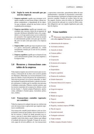 6 CAPÍTULO 1. EMPRESA
1.3.6 Según la cuota de mercado que po-
seen las empresas
1. Empresa aspirante: aquélla cuya estrategia va di-
rigida a ampliar su cuota frente al líder y demás em-
presas competidoras, y dependiendo de los objeti-
vos que se plantee, actuará de una forma u otra en
su planiﬁcación estratégica.
2. Empresa especialista: aquélla que responde a ne-
cesidades muy concretas, dentro de un segmento de
mercado, fácilmente defendible frente a los compe-
tidores y en el que pueda actuar casi en condiciones
de monopolio. Este segmento debe tener un tamaño
lo suﬁcientemente grande como para que sea renta-
ble, pero no tanto como para atraer a las empresas
líderes.
3. Empresa líder: aquélla que marca la pauta en cuan-
to a precio, innovaciones, publicidad, etc., siendo
normalmente imitada por el resto de los actuantes
en el mercado.
4. Empresa seguidora: aquélla que no dispone de una
cuota suﬁcientemente grande como para inquietar a
la empresa líder.
1.4 Recursos y transacciones con-
tables de la empresa
Toda empresa requiere una serie de recursos para su exis-
tencia y consecución de sus ﬁnes, estos recursos pueden
ser: Humanos y Materiales. Los recursos humanos, la em-
presa los obtiene a través del proceso de reclutamiento y
selección de personal y los recursos materiales, se obtie-
nen mediante la aportación del dueño y además recurrien-
do a préstamos y créditos que le conceden otras personas
ó entidades comerciales. Podemos concluir entonces, que
los recursos materiales de la empresa los obtiene a través
de dos fuentes: 1. Fuentes propias-Propietarios: aporta-
ciones, utilidades 2. Fuentes ajenas- Acreedores: présta-
mos, créditos.
1.4.1 Transacciones contables (operacio-
nes contables)
Todas las empresas de cualquier tipo que sea, realizan una
serie de transacciones u operaciones que requieren regis-
trarse contablemente.
Una transacción contable puede deﬁnirse como un acon-
tecimiento comercial que produce efectos ﬁnancieros so-
bre los recursos y fuentes de donde proceden esos re-
cursos y que por lo tanto deben registrarse en los libros
contables como Libro diario, mayor, balance que reﬂejen
el resultado del ejercicio. Ejemplo: Compra de un escri-
torio, pago de servicios públicos, etc. Las transacciones
u operaciones comerciales. generalmente deben de estar
fundamentadas o apoyadas en documentos comerciales.
Estos documentos constituyen la fuente de datos para los
procesos contables. Pueden ser recibos, letras de cam-
bio, pagarés, facturas, notas de crédito, etc. Depende de
la ley comercial de cada país va a variar los libros conta-
bles obligatorios que son exigidos legalmente para cada
tipo de empresa.
1.5 Véase también
• Wikcionario tiene deﬁniciones y otra informa-
ción sobre empresa.Wikcionario
• Administración de empresas
• Actividad económica
• Atención al cliente
• Contrato público
• Cooperativa
• Corporación
• Economía de la empresa
• Empresario
• Emprendedor
• Empresa capitalista
• Empresa de estudiantes
• Estados ﬁnancieros
• Funciones básicas de la empresa
• Gerente
• Grupo de empresas
• Industria
• Modelo de negocio
• Negocio
• Negocios sustentables
• Pequeña y mediana empresa (PYME)
• Plan de negocio
• Sociedad mercantil
• Trabajador autónomo
• Triple resultado
• Public company (Estados Unidos)
 