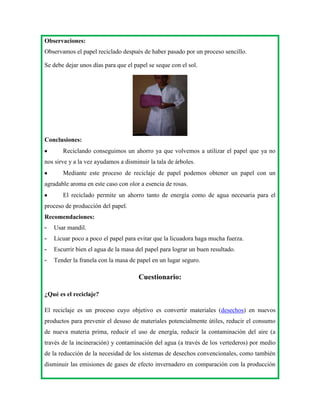 Observaciones:
Observamos el papel reciclado después de haber pasado por un proceso sencillo.
Se debe dejar unos días para que el papel se seque con el sol.

Conclusiones:
Reciclando conseguimos un ahorro ya que volvemos a utilizar el papel que ya no
nos sirve y a la vez ayudamos a disminuir la tala de árboles.
Mediante este proceso de reciclaje de papel podemos obtener un papel con un
agradable aroma en este caso con olor a esencia de rosas.
El reciclado permite un ahorro tanto de energía como de agua necesaria para el
proceso de producción del papel.
Recomendaciones:
-

Usar mandil.

-

Licuar poco a poco el papel para evitar que la licuadora haga mucha fuerza.

-

Escurrir bien el agua de la masa del papel para lograr un buen resultado.

-

Tender la franela con la masa de papel en un lugar seguro.

Cuestionario:
¿Qué es el reciclaje?
El reciclaje es un proceso cuyo objetivo es convertir materiales (desechos) en nuevos
productos para prevenir el desuso de materiales potencialmente útiles, reducir el consumo
de nueva materia prima, reducir el uso de energía, reducir la contaminación del aire (a
través de la incineración) y contaminación del agua (a través de los vertederos) por medio
de la reducción de la necesidad de los sistemas de desechos convencionales, como también
disminuir las emisiones de gases de efecto invernadero en comparación con la producción

 