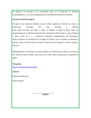 de plásticos. El reciclaje es un componente clave en la reducción de desechos
contemporáneos y es el tercer componente de las 3R (Reducir, Reutilizar, Reciclar).
¿De qué está hecho el papel?
El papel es una estructura obtenida en base a fibras vegetales de celulosa, las cuales se
entrecruzan

formando

una

hoja

resistente

y

flexible.

Estas fibras provienen del árbol y según su longitud se habla de fibras largas de
aproximadamente 3 milímetros (generalmente obtenidas de Pino Insigne u otras coníferas)
o fibras cortas de 1 a 2 milímetros (obtenidas principalmente del Eucalyptus).
Según el proceso de elaboración de la pulpa de celulosa, ésta se clasifica en mecánica o
química, cada una de las cuales da origen a diferentes tipos de papel en cuanto a rigidez y
blancura.

Dependiendo del uso final que se le dará al papel, en su fabricación se utiliza una mezcla de
los diferentes tipos de fibras, cada una de las cuales aporta características específicas al
papel.

Webgrafía:
http://es.wikipedia.org/wiki/Papel
Autoría:
Katherine Montecinos
Nelson Fajardo

FIRMA

 