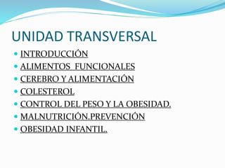 UNIDAD TRANSVERSAL
 INTRODUCCIÓN
 ALIMENTOS FUNCIONALES
 CEREBRO Y ALIMENTACIÓN
 COLESTEROL
 CONTROL DEL PESO Y LA OBESIDAD.
 MALNUTRICIÓN.PREVENCIÓN
 OBESIDAD INFANTIL.
 
