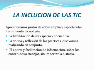 LA INCLUCION DE LAS TIC
Aprenderemos juntos de sobre amplia y espectacular
herramienta tecnología.
 La habilitación de un espacio y encuentro.
 La critica y reflexión de las practicas, que vamos
realizando en conjunto.
 El aporte y facilitación de información, sobre los
contenidos a trabajar, sin importar la distacia.
 