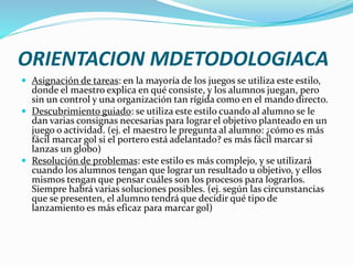 ORIENTACION MDETODOLOGIACA
 Asignación de tareas: en la mayoría de los juegos se utiliza este estilo,
donde el maestro explica en qué consiste, y los alumnos juegan, pero
sin un control y una organización tan rígida como en el mando directo.
 Descubrimiento guiado: se utiliza este estilo cuando al alumno se le
dan varias consignas necesarias para lograr el objetivo planteado en un
juego o actividad. (ej. el maestro le pregunta al alumno: ¿cómo es más
fácil marcar gol si el portero está adelantado? es más fácil marcar si
lanzas un globo)
 Resolución de problemas: este estilo es más complejo, y se utilizará
cuando los alumnos tengan que lograr un resultado u objetivo, y ellos
mismos tengan que pensar cuáles son los procesos para lograrlos.
Siempre habrá varias soluciones posibles. (ej. según las circunstancias
que se presenten, el alumno tendrá que decidir qué tipo de
lanzamiento es más eficaz para marcar gol)
 