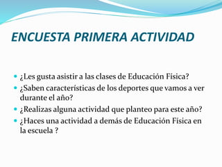 ENCUESTA PRIMERA ACTIVIDAD
 ¿Les gusta asistir a las clases de Educación Física?
 ¿Saben características de los deportes que vamos a ver
durante el año?
 ¿Realizas alguna actividad que planteo para este año?
 ¿Haces una actividad a demás de Educación Física en
la escuela ?
 