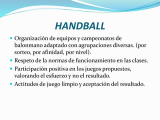 HANDBALL
 Organización de equipos y campeonatos de
balonmano adaptado con agrupaciones diversas. (por
sorteo, por afinidad, por nivel).
 Respeto de la normas de funcionamiento en las clases.
 Participación positiva en los juegos propuestos,
valorando el esfuerzo y no el resultado.
 Actitudes de juego limpio y aceptación del resultado.
 