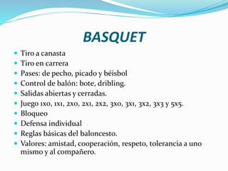BASQUET
 Tiro a canasta
 Tiro en carrera
 Pases: de pecho, picado y béisbol
 Control de balón: bote, dribling.
 Salidas abiertas y cerradas.
 Juego 1x0, 1x1, 2x0, 2x1, 2x2, 3x0, 3x1, 3x2, 3x3 y 5x5.
 Bloqueo
 Defensa individual
 Reglas básicas del baloncesto.
 Valores: amistad, cooperación, respeto, tolerancia a uno
mismo y al compañero.
 