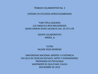 TRABAJO COLABORATIVO No. 3
CATEDRA DE ESTUDIOS AFROCOLOMBIANOS

YUBY STELA QUEJADA
LUZ ANGELICA ROA MALDONADO
DIANA XIMENA RIVAS VALENCIA Cód. 34.373.178
GRUPO COLABORATIVO
446001_8

TUTOR
NILSON YESID MORENO
UNIVERSIDAD NACIONAL ABIERTA Y A DISTANCIA
ESCUELA DE CIENCIAS SOCIALES, ARTES Y HUMANIDADES
PROGRAMA DE PSICOLOGIA
SANTANDER DE QUILICHAO, CAUCA
NOVIEMBRE DE 2013

 