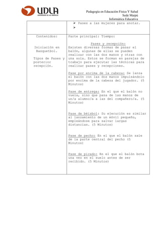 Pedagogía en Educación Física Y Salud
Sede Maipú
Informática Educativa
 Pases a las mujeres para anotar.

Contenidos:
Iniciación en
Basquetbol.
Tipos de Pases y
posterior
recepción.
Parte principal: Tiempo:
Pases y recepción:
Existen diversas formas de pasar el
balón, algunas de ellas se pueden
realizar con las dos manos y otras con
una sola. Estos se forman en parejas de
trabajo para ejecutar las técnicas para
realizar pases y recepciones.
Pase por encima de la cabeza: Se lanza
el balón con las dos manos impulsándolo
por encima de la cabeza del jugador. (5
Minutos)
Pase de entrega: En el que el balón no
vuela, sino que pasa de las manos de
un/a alumno/a a las del compañero/a. (5
Minutos)
Pase de béisbol: Su ejecución es similar
al lanzamiento de un móvil pequeño,
empleándose para salvar largas
distancias. (5 Minutos)
Pase de pecho: En el que el balón sale
de la parte central del pecho (5
Minutos)
Pase de picado: En el que el balón bota
una vez en el suelo antes de ser
recibido. (5 Minutos)
 