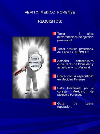 PERITO MEDICO FORENSE

     REQUISITOS:


             Tener           3      años
             ininterrumpidos de ejercicio
             profesional

             Tener practica profesional
             de 1 año en el INMEFO.

             Acreditar     antecedentes
             curriculares de Idoneidad y
             actualización profesional.

             Contar con la especialidad
             en Medicina Forense

             Estar Certificado por el
             consejo    Mexicano   de
             Medicina Forense.

             Gozar       de       buena
             reputación.
 