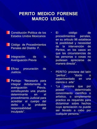 PERITO MEDICO FORENSE
           MARCO LEGAL


Constitución Política de los   •   El         código        de
Estados Unidos Mexicanos           procedimientos     penales,
                                   en su articulo 96 establece
                                   la posibilidad y necesidad
Código de Procedimientos
                                   de la intervención de
Penales del Distrito F.
                                   Peritos, en los casos en
                                   que las circunstancias de
Integración     de        la       las personas o cosas no
Averiguación Previa                pudiesen apreciarse de
                                   manera directa”.
Eficaz    procuración    de
Justicia.                      •   PERITO: proviene del latín
                                   “peritus”,     “docto     o
                                   experimentado en una
Peritaje: “Necesario para          ciencia o arte”
integrar debidamente la
averiguación        Previa,
                               •   “La persona que por
constituyendo una prueba           poseer          determinado
determinante     en      el        conocimiento científico o
procedimiento Judicial para        artístico, o simplemente
acreditar el cuerpo del            practico es requerido para
delito   y   la   probable         dictaminar sobre hechos
responsabilidad         del        cuya apreciación no puede
inculpado”.                        ser llevado a cabo por
                                   cualquier persona.”
 