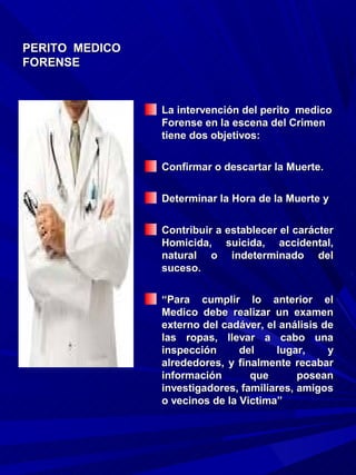 PERITO MEDICO
FORENSE


                La intervención del perito medico
                Forense en la escena del Crimen
                tiene dos objetivos:

                Confirmar o descartar la Muerte.

                Determinar la Hora de la Muerte y

                Contribuir a establecer el carácter
                Homicida, suicida, accidental,
                natural o indeterminado del
                suceso.

                “Para cumplir lo anterior el
                Medico debe realizar un examen
                externo del cadáver, el análisis de
                las ropas, llevar a cabo una
                inspección      del    lugar,     y
                alrededores, y finalmente recabar
                información       que       posean
                investigadores, familiares, amigos
                o vecinos de la Victima”
 