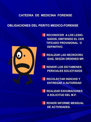 CATEDRA DE MEDICINA FORENSE


OBLIGACIONES DEL PERITO MEDICO-FORENSE


                    RECONOCER A LOS LESIO-
                    NADOS, EMITIENDO EL CER
                    TIFICADO PROVISIONAL O
                    DEFINITIVO.

                    REALIZAR LAS NECROCIRU
                    GIAS, SEGÚN ORDENES MP.

                    RENDIR LOS DICTAMENES
                    PERICIALES SOLICITADOS

                    RECOLECTAR INDICIOS Y
                    ENTREGAR A AUTORIDAD

                    REALIZAR EXHUMACIONES
                    A SOLICITUD DEL M.P.

                    RENDIR INFORME MENSUAL
                    DE ACTIVIDADES.
 