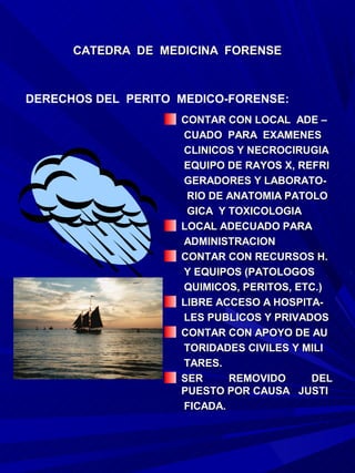 CATEDRA DE MEDICINA FORENSE



DERECHOS DEL PERITO MEDICO-FORENSE:
                    CONTAR CON LOCAL ADE –
                    CUADO PARA EXAMENES
                    CLINICOS Y NECROCIRUGIA
                    EQUIPO DE RAYOS X, REFRI
                    GERADORES Y LABORATO-
                     RIO DE ANATOMIA PATOLO
                     GICA Y TOXICOLOGIA
                    LOCAL ADECUADO PARA
                    ADMINISTRACION
                    CONTAR CON RECURSOS H.
                    Y EQUIPOS (PATOLOGOS
                    QUIMICOS, PERITOS, ETC.)
                    LIBRE ACCESO A HOSPITA-
                    LES PUBLICOS Y PRIVADOS
                    CONTAR CON APOYO DE AU
                    TORIDADES CIVILES Y MILI
                    TARES.
                    SER     REMOVIDO     DEL
                    PUESTO POR CAUSA JUSTI
                    FICADA.
 