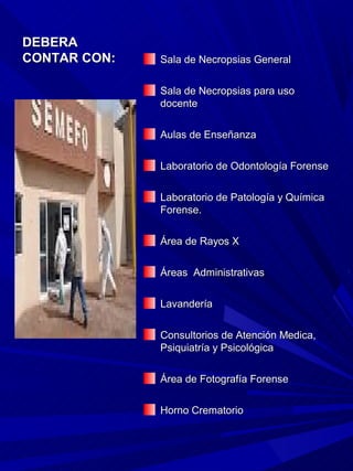 DEBERA
CONTAR CON:   Sala de Necropsias General

              Sala de Necropsias para uso
              docente

              Aulas de Enseñanza

              Laboratorio de Odontología Forense

              Laboratorio de Patología y Química
              Forense.

              Área de Rayos X

              Áreas Administrativas

              Lavandería

              Consultorios de Atención Medica,
              Psiquiatría y Psicológica

              Área de Fotografía Forense

              Horno Crematorio
 