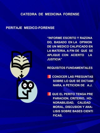 CATEDRA DE MEDICINA FORENSE



PERITAJE MEDICO-FORENSE


                   “INFORME ESCRITO Y RAZONA
                   DO, BASADO EN LA OPINION
                   DE UN MEDICO CALIFICADO EN
                   LA MATERIA, A FIN DE QUE SE
                   APLIQUE CON ACIERTO LA
                   JUSTICIA”

                   REQUISITOS FUNDAMENTALES

                     CONOCER LAS PREGUNTAS
                     SOBRE LO QUE SE DICTAMI
                     NARA, A PETICION DE A.J.

                     QUE EL PERITO TENGA PRE
                     PARACION, CRITERIO, HO-
                     NORABILIDAD, CALIDAD
                     MORAL, DISCUSION Y ANA-
                     LISIS SOBRE BASES CIENTI
                     FICAS.
 
