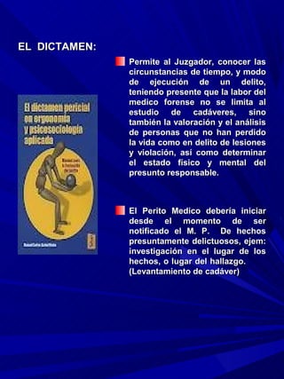 EL DICTAMEN:
               Permite al Juzgador, conocer las
               circunstancias de tiempo, y modo
               de ejecución de un delito,
               teniendo presente que la labor del
               medico forense no se limita al
               estudio de cadáveres, sino
               también la valoración y el análisis
               de personas que no han perdido
               la vida como en delito de lesiones
               y violación, así como determinar
               el estado físico y mental del
               presunto responsable.



               El Perito Medico debería iniciar
               desde el momento de ser
               notificado el M. P. De hechos
               presuntamente delictuosos, ejem:
               investigación en el lugar de los
               hechos, o lugar del hallazgo.
               (Levantamiento de cadáver)
 