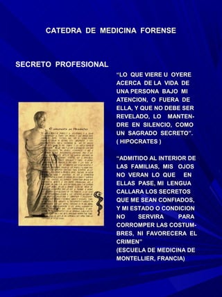 CATEDRA DE MEDICINA FORENSE



SECRETO PROFESIONAL
                      “LO QUE VIERE U OYERE
                      ACERCA DE LA VIDA DE
                      UNA PERSONA BAJO MI
                      ATENCION, O FUERA DE
                      ELLA, Y QUE NO DEBE SER
                      REVELADO, LO MANTEN-
                      DRE EN SILENCIO, COMO
                      UN SAGRADO SECRETO”.
                      ( HIPOCRATES )

                      “ADMITIDO AL INTERIOR DE
                      LAS FAMILIAS, MIS OJOS
                      NO VERAN LO QUE EN
                      ELLAS PASE, MI LENGUA
                      CALLARA LOS SECRETOS
                      QUE ME SEAN CONFIADOS,
                      Y MI ESTADO O CONDICION
                      NO     SERVIRA     PARA
                      CORROMPER LAS COSTUM-
                      BRES, NI FAVORECERA EL
                      CRIMEN”
                      (ESCUELA DE MEDICINA DE
                      MONTELLIER, FRANCIA)
 