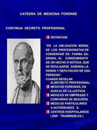 CATEDRA DE MEDICINA FORENSE



CONTINUA SECRETO PROFESIONAL

                     DEFINICION:

                  “ES LA OBLIGACION MORAL
                  DE LOS PROFESIONISTAS DE
                  CONSERVAR EN FORMA SA-
                  GRADA, EL CONOCIMIENTO
                  DE UN HECHO O NOTICIA, QUE
                  DE DIVULGARSE DAÑARIA LA
                  HONRA Y REPUTACION DE UNA
                  PERSONA”
                  CUANDO REVELAR
                     ELSECRETO PROFESIONAL:
                     MEDICOS FORENSES, EN
                     AUXILIO DE LA JUSTICIA
                     MEDICOS DE EMPRESAS Y
                     COMPAÑIAS DE SEGUROS
                     MEDICOS PARTICULARES
                     A AUTORIDADES S.
                     CENTROS HOSPITALARIOS
                     ( ENF. TRASMISIBLES )
 