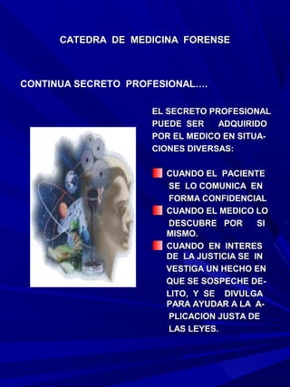CATEDRA DE MEDICINA FORENSE



CONTINUA SECRETO PROFESIONAL….

                     EL SECRETO PROFESIONAL
                     PUEDE SER    ADQUIRIDO
                     POR EL MEDICO EN SITUA-
                     CIONES DIVERSAS:

                       CUANDO EL PACIENTE
                       SE LO COMUNICA EN
                       FORMA CONFIDENCIAL
                       CUANDO EL MEDICO LO
                       DESCUBRE POR       SI
                       MISMO.
                       CUANDO EN INTERES
                       DE LA JUSTICIA SE IN
                       VESTIGA UN HECHO EN
                       QUE SE SOSPECHE DE-
                       LITO, Y SE DIVULGA
                       PARA AYUDAR A LA A-
                       PLICACION JUSTA DE
                       LAS LEYES.
 