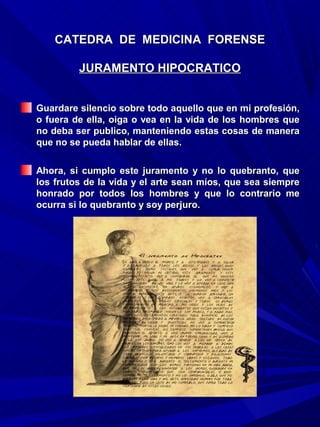 CATEDRA DE MEDICINA FORENSE

         JURAMENTO HIPOCRATICO


Guardare silencio sobre todo aquello que en mi profesión,
o fuera de ella, oiga o vea en la vida de los hombres que
no deba ser publico, manteniendo estas cosas de manera
que no se pueda hablar de ellas.

Ahora, si cumplo este juramento y no lo quebranto, que
los frutos de la vida y el arte sean míos, que sea siempre
honrado por todos los hombres y que lo contrario me
ocurra si lo quebranto y soy perjuro.
 
