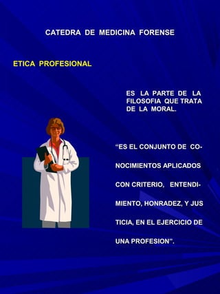 CATEDRA DE MEDICINA FORENSE



ETICA PROFESIONAL


                       ES LA PARTE DE LA
                       FILOSOFIA QUE TRATA
                       DE LA MORAL.




                    “ES EL CONJUNTO DE CO-

                    NOCIMIENTOS APLICADOS

                    CON CRITERIO, ENTENDI-

                    MIENTO, HONRADEZ, Y JUS

                    TICIA, EN EL EJERCICIO DE

                    UNA PROFESION”.
 