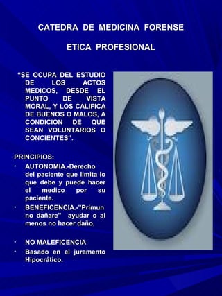 CATEDRA DE MEDICINA FORENSE

                ETICA PROFESIONAL


    “SE OCUPA DEL ESTUDIO
      DE    LOS      ACTOS
      MEDICOS, DESDE EL
      PUNTO     DE    VISTA
      MORAL, Y LOS CALIFICA
      DE BUENOS O MALOS, A
      CONDICION DE QUE
      SEAN VOLUNTARIOS O
      CONCIENTES”.

PRINCIPIOS:
•  AUTONOMIA.-Derecho
   del paciente que limita lo
   que debe y puede hacer
   el   medico     por    su
   paciente.
•  BENEFICENCIA.-”Primun
   no dañare” ayudar o al
   menos no hacer daño.

•    NO MALEFICENCIA
•    Basado en el juramento
     Hipocrático.
 