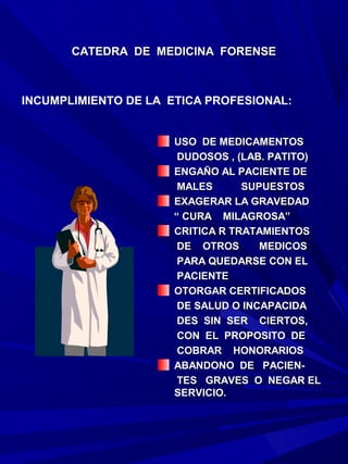 CATEDRA DE MEDICINA FORENSE



INCUMPLIMIENTO DE LA ETICA PROFESIONAL:


                     USO DE MEDICAMENTOS
                      DUDOSOS , (LAB. PATITO)
                     ENGAÑO AL PACIENTE DE
                      MALES      SUPUESTOS
                     EXAGERAR LA GRAVEDAD
                     “ CURA MILAGROSA”
                     CRITICA R TRATAMIENTOS
                      DE OTROS      MEDICOS
                      PARA QUEDARSE CON EL
                      PACIENTE
                     OTORGAR CERTIFICADOS
                      DE SALUD O INCAPACIDA
                      DES SIN SER CIERTOS,
                      CON EL PROPOSITO DE
                      COBRAR HONORARIOS
                     ABANDONO DE PACIEN-
                      TES GRAVES O NEGAR EL
                     SERVICIO.
 