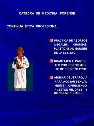 CATEDRA DE MEDICINA FORENSE



CONTINUA ETICA PROFESIONAL…



                       PRACTICA DE ABORTOS
                       ILEGALES,    CIRUGIAS
                       PLASTICAS AL MARGEN
                       DE LA LEY, ETC.

                       CHANTAJES A PACIEN-
                       TES POR CONOCIMIEN
                        TO DE SECRETO PROF.

                       ABUSAR DE JERARQUIA
                       PARA ACOSAR SEXUAL
                       MENTE, OFRECIENDO
                       PUESTOS MEJORES Y
                       BIEN REMUNERADOS.
 