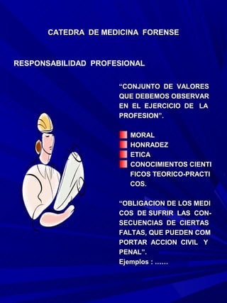 CATEDRA DE MEDICINA FORENSE



RESPONSABILIDAD PROFESIONAL


                     “CONJUNTO DE VALORES
                     QUE DEBEMOS OBSERVAR
                     EN EL EJERCICIO DE LA
                     PROFESION”.

                       MORAL
                       HONRADEZ
                       ETICA
                       CONOCIMIENTOS CIENTI
                       FICOS TEORICO-PRACTI
                       COS.

                     “OBLIGACION DE LOS MEDI
                     COS DE SUFRIR LAS CON-
                     SECUENCIAS DE CIERTAS
                     FALTAS, QUE PUEDEN COM
                     PORTAR ACCION CIVIL Y
                     PENAL”.
                     Ejemplos : ……
 