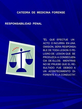 CATEDRA DE MEDICINA FORENSE



RESPONSABILIDAD PENAL




                        “EL QUE EFECTUE UN
                        ACTO O INCURRA EN UNA
                        OMISION, SERA RESPONSA-
                        BLE DE TODA LESION O PE-
                        LIGRO DE LESION QUE SE
                        PRODUZCA A CONSECUEN-
                        CIA DE ELLOS; MIENTRAS
                        NO SE PRUEBE QUE EL RE-
                        SULTADO FUE DEBIDO A
                        UN ACONTECIMIENTO DI-
                        FERENTE A LA CONDUCTA”.
 