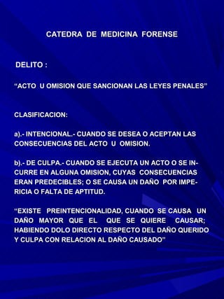 CATEDRA DE MEDICINA FORENSE



DELITO :

“ACTO U OMISION QUE SANCIONAN LAS LEYES PENALES”



CLASIFICACION:

a).- INTENCIONAL.- CUANDO SE DESEA O ACEPTAN LAS
CONSECUENCIAS DEL ACTO U OMISION.

b).- DE CULPA.- CUANDO SE EJECUTA UN ACTO O SE IN-
CURRE EN ALGUNA OMISION, CUYAS CONSECUENCIAS
ERAN PREDECIBLES; O SE CAUSA UN DAÑO POR IMPE-
RICIA O FALTA DE APTITUD.

“EXISTE PREINTENCIONALIDAD, CUANDO SE CAUSA UN
DAÑO MAYOR QUE EL QUE SE QUIERE CAUSAR;
HABIENDO DOLO DIRECTO RESPECTO DEL DAÑO QUERIDO
Y CULPA CON RELACION AL DAÑO CAUSADO”
 