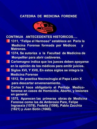 CATEDRA DE MEDICINA FORENSE




CONTINUA ANTECEDENTES HISTORICOS….
  1311, “Felipe el Hermoso” establece en Paris la
   Medicina Forense formada por Médicos           y
  Matronas.
  1374, Se autoriza a la Facultad de Medicina de
   Monpellier para abrir cadáveres.
  Carlomagno indica que los jueces deben apoyarse
  en la opinión de los médicos para emitir juicios.
  Siglos XVI, Y XVII, En estos siglos se integra la
  Medicina Forense
  1512, Se practica Necrocirugia al Papa León X
   para descartar envenenamiento.
  Carlos V hace obligatorio el Peritaje Medico-
  forense en casos de Homicidio, Aborto, y lesiones
  en general.
  1575, Aparecen las primeras obras de Medicina
  Forense como las de Ambrosio Pare, Felipe
  Ingrassia (1578), Fedeliz (1598), Pablo Zacchia
  (1621) y Juan Botin (1668).
 