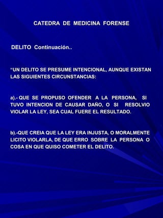 CATEDRA DE MEDICINA FORENSE



DELITO Continuación..



“UN DELITO SE PRESUME INTENCIONAL, AUNQUE EXISTAN
LAS SIGUIENTES CIRCUNSTANCIAS:



a).- QUE SE PROPUSO OFENDER A LA PERSONA, SI
TUVO INTENCION DE CAUSAR DAÑO, O SI RESOLVIO
VIOLAR LA LEY, SEA CUAL FUERE EL RESULTADO.



b).-QUE CREIA QUE LA LEY ERA INJUSTA, O MORALMENTE
LICITO VIOLARLA, DE QUE ERRO SOBRE LA PERSONA O
COSA EN QUE QUISO COMETER EL DELITO.
 