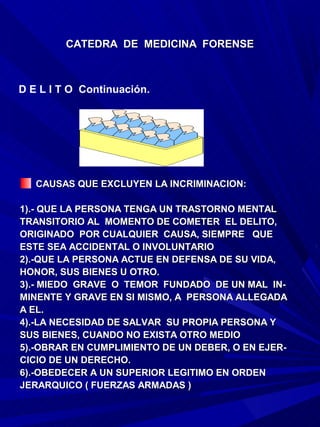 CATEDRA DE MEDICINA FORENSE



D E L I T O Continuación.




   CAUSAS QUE EXCLUYEN LA INCRIMINACION:

1).- QUE LA PERSONA TENGA UN TRASTORNO MENTAL
TRANSITORIO AL MOMENTO DE COMETER EL DELITO,
ORIGINADO POR CUALQUIER CAUSA, SIEMPRE QUE
ESTE SEA ACCIDENTAL O INVOLUNTARIO
2).-QUE LA PERSONA ACTUE EN DEFENSA DE SU VIDA,
HONOR, SUS BIENES U OTRO.
3).- MIEDO GRAVE O TEMOR FUNDADO DE UN MAL IN-
MINENTE Y GRAVE EN SI MISMO, A PERSONA ALLEGADA
A EL.
4).-LA NECESIDAD DE SALVAR SU PROPIA PERSONA Y
SUS BIENES, CUANDO NO EXISTA OTRO MEDIO
5).-OBRAR EN CUMPLIMIENTO DE UN DEBER, O EN EJER-
CICIO DE UN DERECHO.
6).-OBEDECER A UN SUPERIOR LEGITIMO EN ORDEN
JERARQUICO ( FUERZAS ARMADAS )
 