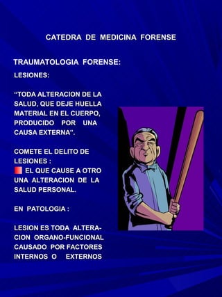 CATEDRA DE MEDICINA FORENSE


TRAUMATOLOGIA FORENSE:
LESIONES:

“TODA ALTERACION DE LA
SALUD, QUE DEJE HUELLA
MATERIAL EN EL CUERPO,
PRODUCIDO POR UNA
CAUSA EXTERNA”.

COMETE EL DELITO DE
LESIONES :
   EL QUE CAUSE A OTRO
UNA ALTERACION DE LA
SALUD PERSONAL.

EN PATOLOGIA :

LESION ES TODA ALTERA-
CION ORGANO-FUNCIONAL
CAUSADO POR FACTORES
INTERNOS O EXTERNOS
 