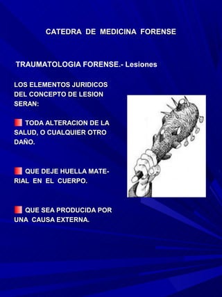 CATEDRA DE MEDICINA FORENSE



TRAUMATOLOGIA FORENSE.- Lesiones

LOS ELEMENTOS JURIDICOS
DEL CONCEPTO DE LESION
SERAN:

   TODA ALTERACION DE LA
SALUD, O CUALQUIER OTRO
DAÑO.



   QUE DEJE HUELLA MATE-
RIAL EN EL CUERPO.



  QUE SEA PRODUCIDA POR
UNA CAUSA EXTERNA.
 
