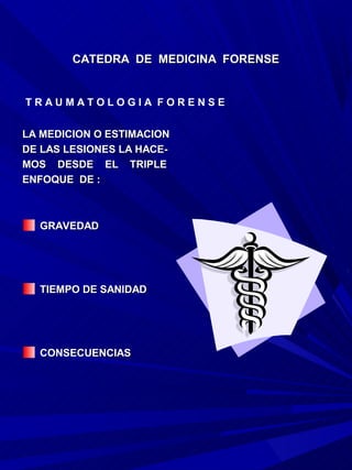 CATEDRA DE MEDICINA FORENSE


TRAUMATOLOGIA FORENSE


LA MEDICION O ESTIMACION
DE LAS LESIONES LA HACE-
MOS DESDE EL TRIPLE
ENFOQUE DE :



  GRAVEDAD




  TIEMPO DE SANIDAD




  CONSECUENCIAS
 